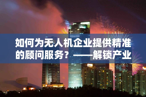 如何为无人机企业提供精准的顾问服务？——解锁产业链条的潜力
