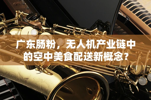 广东肠粉，无人机产业链中的空中美食配送新概念？
