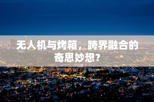 无人机与烤箱，跨界融合的奇思妙想？