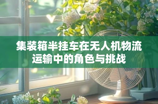 集装箱半挂车在无人机物流运输中的角色与挑战