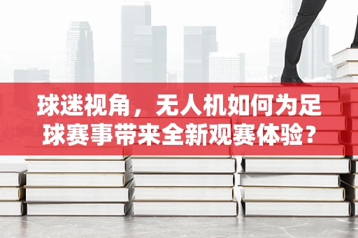 球迷视角，无人机如何为足球赛事带来全新观赛体验？