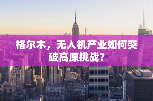 格尔木，无人机产业如何突破高原挑战？