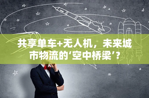 共享单车+无人机，未来城市物流的‘空中桥梁’？