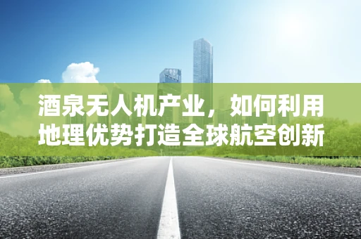 酒泉无人机产业，如何利用地理优势打造全球航空创新高地？