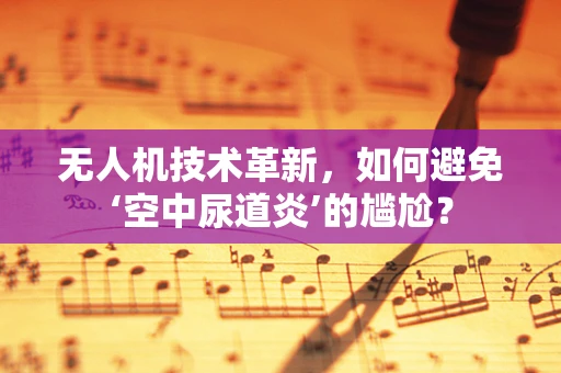 无人机技术革新，如何避免‘空中尿道炎’的尴尬？