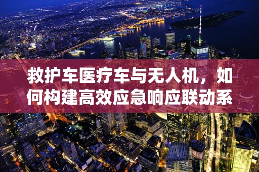 救护车医疗车与无人机，如何构建高效应急响应联动系统？