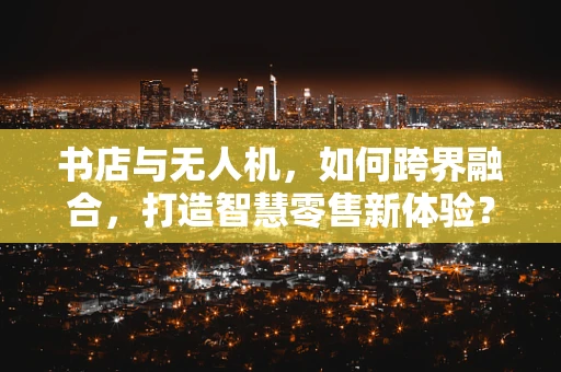 书店与无人机，如何跨界融合，打造智慧零售新体验？