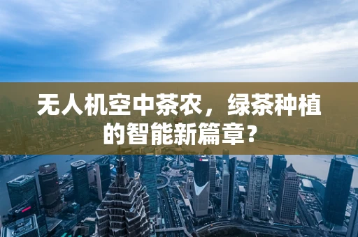 无人机空中茶农，绿茶种植的智能新篇章？