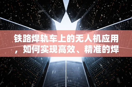 铁路焊轨车上的无人机应用，如何实现高效、精准的焊轨监测？