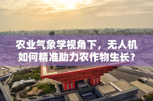 农业气象学视角下，无人机如何精准助力农作物生长？