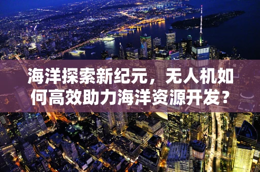 海洋探索新纪元，无人机如何高效助力海洋资源开发？