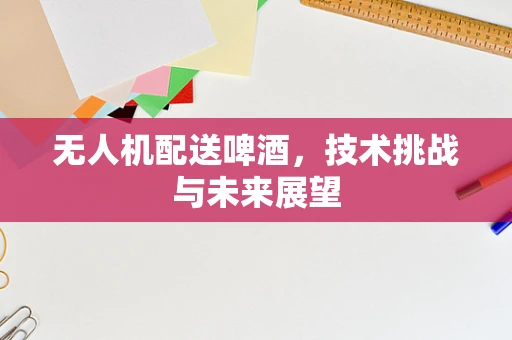 无人机配送啤酒，技术挑战与未来展望
