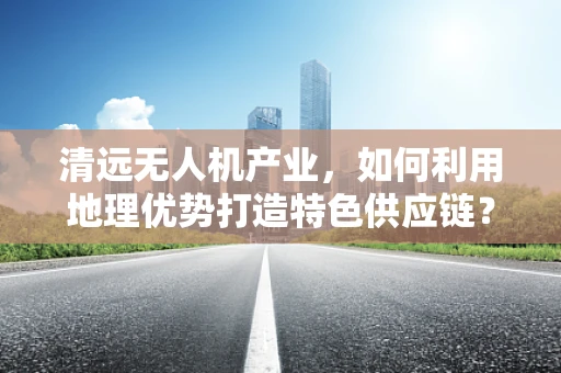 清远无人机产业，如何利用地理优势打造特色供应链？