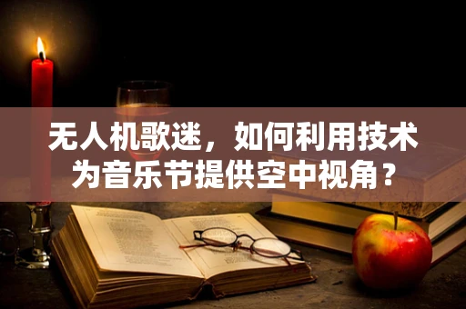 无人机歌迷，如何利用技术为音乐节提供空中视角？
