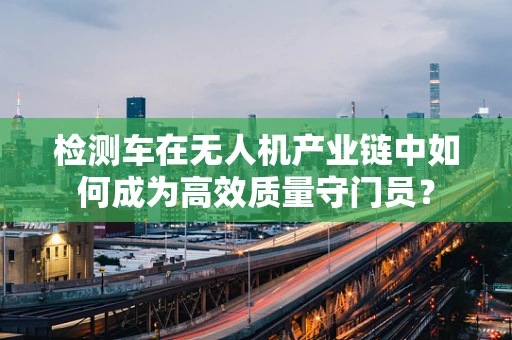 检测车在无人机产业链中如何成为高效质量守门员？