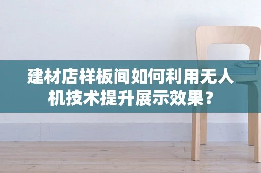 建材店样板间如何利用无人机技术提升展示效果？