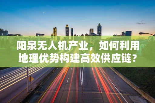 阳泉无人机产业，如何利用地理优势构建高效供应链？