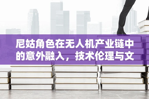 尼姑角色在无人机产业链中的意外融入，技术伦理与文化融合的微妙平衡