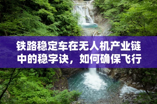 铁路稳定车在无人机产业链中的稳字诀，如何确保飞行中的精准控制？