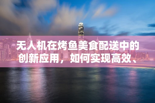 无人机在烤鱼美食配送中的创新应用，如何实现高效、精准的食材运输？