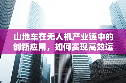 山地车在无人机产业链中的创新应用，如何实现高效运输与地形适应？