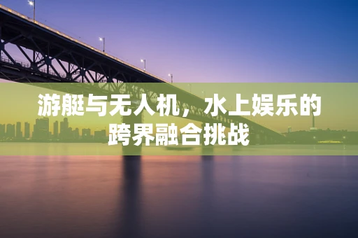 游艇与无人机，水上娱乐的跨界融合挑战