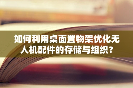 如何利用桌面置物架优化无人机配件的存储与组织？