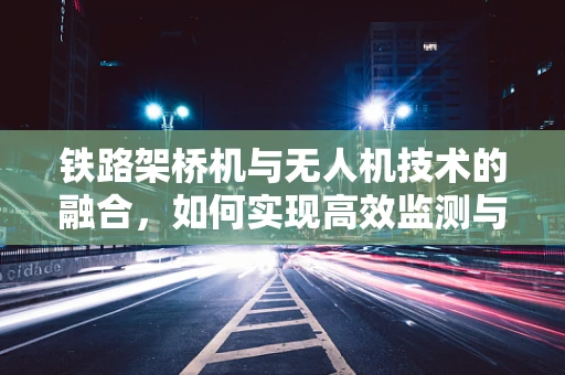 铁路架桥机与无人机技术的融合，如何实现高效监测与精准施工？