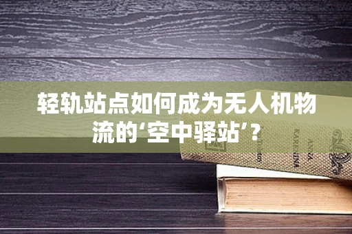轻轨站点如何成为无人机物流的‘空中驿站’？