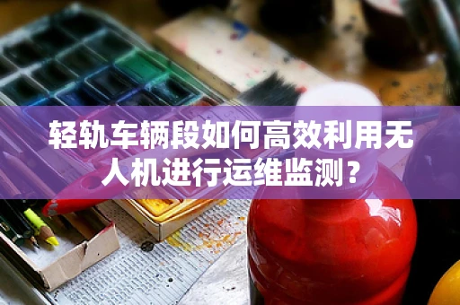 轻轨车辆段如何高效利用无人机进行运维监测？