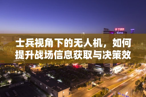 士兵视角下的无人机，如何提升战场信息获取与决策效率？