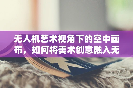 无人机艺术视角下的空中画布，如何将美术创意融入无人机应用？