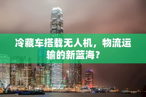冷藏车搭载无人机，物流运输的新蓝海？