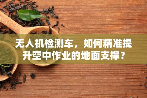 无人机检测车，如何精准提升空中作业的地面支撑？