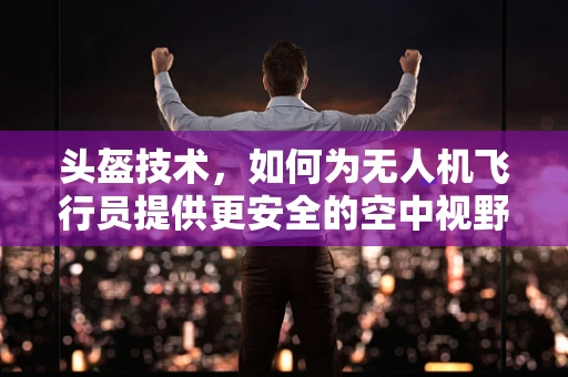 头盔技术，如何为无人机飞行员提供更安全的空中视野？