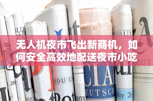 无人机夜市飞出新商机，如何安全高效地配送夜市小吃至摊位？