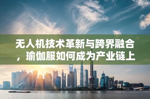 无人机技术革新与跨界融合，瑜伽服如何成为产业链上的隐形推手？