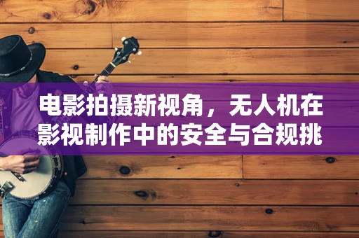 电影拍摄新视角，无人机在影视制作中的安全与合规挑战