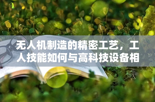 无人机制造的精密工艺，工人技能如何与高科技设备相融合？