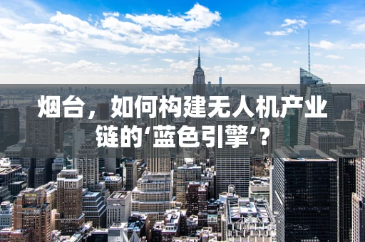 烟台，如何构建无人机产业链的‘蓝色引擎’？