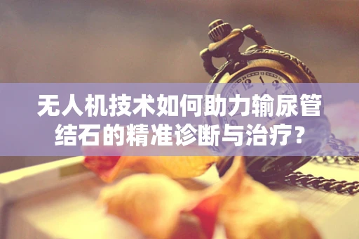 无人机技术如何助力输尿管结石的精准诊断与治疗？