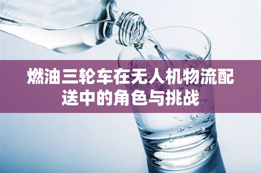 燃油三轮车在无人机物流配送中的角色与挑战