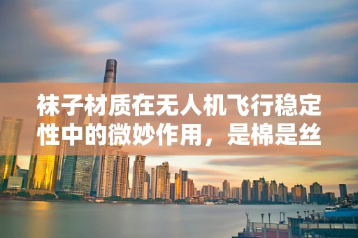 袜子材质在无人机飞行稳定性中的微妙作用，是棉是丝？