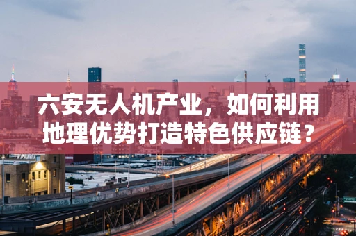 六安无人机产业，如何利用地理优势打造特色供应链？