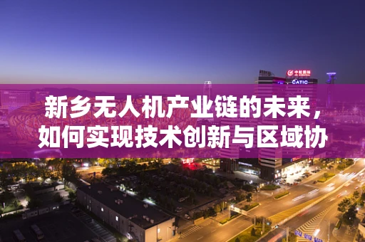 新乡无人机产业链的未来，如何实现技术创新与区域协同？
