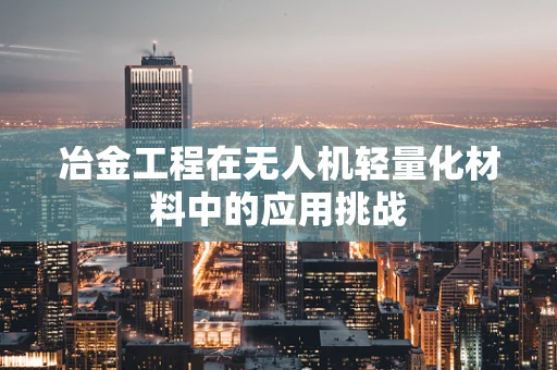 冶金工程在无人机轻量化材料中的应用挑战