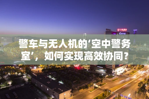 警车与无人机的‘空中警务室’，如何实现高效协同？