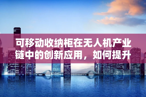 可移动收纳柜在无人机产业链中的创新应用，如何提升物流效率与安全性？