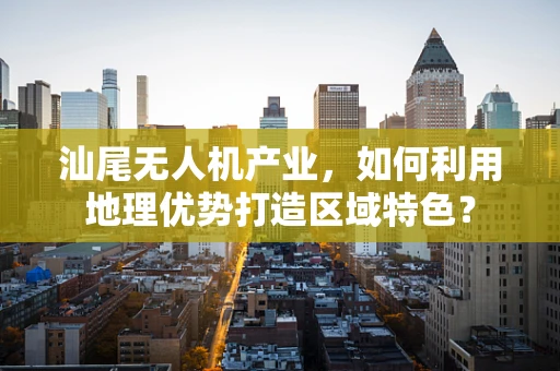 汕尾无人机产业，如何利用地理优势打造区域特色？