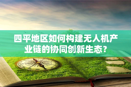 四平地区如何构建无人机产业链的协同创新生态？